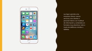 Las App’s permite a las
empresas ofrecer nuevos
servicios a los clientes o
personal interno con multitud
de información y contenidos en
formatos muy atractivos, todo a
través de teléfonos móviles o
tabletas.
 