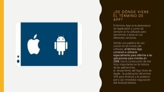 ¿ D E D Ó N D E V I E N E
E L T É R M I N O D E
A P P ?
El término App es la abreviatura
de Application y como tal,
siempre se ha utilizado para
denominar a éstas en sus
diferentes versiones.
Siendo una palabra de uso
común en el mundo del
software, el término App
comenzó a utilizarse
especialmente para referirse a las
aplicaciones para móviles en
2008, tras la consecución de tres
hitos importantes en la historia
de las aplicaciones,
el lanzamiento del App Store de
Apple , la publicación del primer
SDK para Android y la posterior
pero casi inmediata inaguración
del Android Market.
 