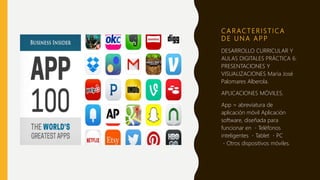 C A R AC T E R I S T I C A
D E U N A A P P
DESARROLLO CURRICULAR Y
AULAS DIGITALES PRÁCTICA 6:
PRESENTACIONES Y
VISUALIZACIONES María José
Palomares Alberola.
APLICACIONES MÓVILES.
App = abreviatura de
aplicación móvil Aplicación
software, diseñada para
funcionar en Teléfonos
inteligentes Tablet PC
Otros dispositivos móviles.
 