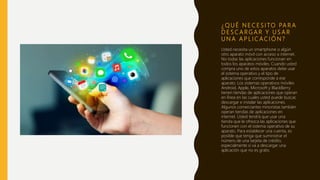 ¿ Q U É N E C E S I TO PA R A
D E S C A R G A R Y U S A R
U N A A P L I C A C I Ó N ?
Usted necesita un smartphone o algún
otro aparato móvil con acceso a internet.
No todas las aplicaciones funcionan en
todos los aparatos móviles. Cuando usted
compra uno de estos aparatos debe usar
el sistema operativo y el tipo de
aplicaciones que corresponde a ese
aparato. Los sistemas operativos móviles
Android, Apple, Microsoft y BlackBerry
tienen tiendas de aplicaciones que operan
en línea en las cuales usted puede buscar,
descargar e instalar las aplicaciones.
Algunos comerciantes minoristas también
operan tiendas de aplicaciones en
internet. Usted tendrá que usar una
tienda que le ofrezca las aplicaciones que
funcionen con el sistema operativo de su
aparato. Para establecer una cuenta, es
posible que tenga que suministrar el
número de una tarjeta de crédito,
especialmente si va a descargar una
aplicación que no es gratis.
 