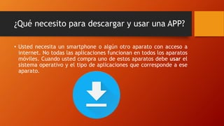 ¿Qué necesito para descargar y usar una APP?
• Usted necesita un smartphone o algún otro aparato con acceso a
internet. No todas las aplicaciones funcionan en todos los aparatos
móviles. Cuando usted compra uno de estos aparatos debe usar el
sistema operativo y el tipo de aplicaciones que corresponde a ese
aparato.
 