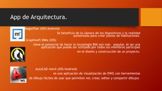 App de Arquitectura.
MagicPlan (IOS/Android)
Se beneficia de la cámara de los dispositivos y la realidad
aumentada para crear planos de habitaciones.
Graphisoft BIMx (IOS)
tiene el potencial de hacer la tecnología BIM aún más popular. Al ser una
aplicación que puede ser utilizada por todos los miembros partícipes
en el diseño y construcción de un proyecto.
AutoCAD móvil (IOS/Android)
es una aplicación de visualización de DWG con herramientas
de dibujo fáciles de usar que permiten ver, crear, editar y compartir dibujos
 