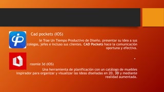 • Cad pockets (IOS)
• le Trae Un Tiempo Productivo de Diseño. presentar su idea a sus
colegas, jefes e incluso sus clientes. CAD Pockets hace la comunicación
oportuna y efectiva.
•
• roomle 3d (IOS)
• Una herramienta de planificación con un catálogo de muebles
inspirador para organizar y visualizar las ideas diseñadas en 2D, 3D y mediante
realidad aumentada.
 