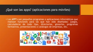¿Qué son las apps? (aplicaciones para móviles)
• Las APP’s son pequeños programas o aplicaciones informáticas que
realizan funciones para las que han sido diseñadas: juegos,
calculadoras de todo tipo, directorios, glosarios, programas
formativos, presentaciones o catálogos de empresas, etc.
 