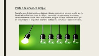 Parten de una idea simple
Revisa las apps de tu smartphone. Las que más usas surgieron de una idea sencilla que fue
llevada a la realidad con ayuda de código y marketing. Las apps ofrecen a creativos y
desarrolladores de innovar frente a necesidades antiguas y nuevas de formas en las que
los consumidores se enganchen al sentirse parte de una comunidad y obtener diversión.
 