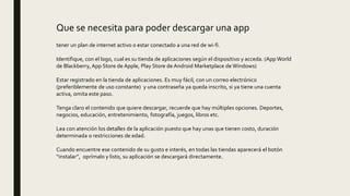 Que se necesita para poder descargar una app
tener un plan de internet activo o estar conectado a una red de wi-fi.
Identifique, con el logo, cual es su tienda de aplicaciones según el dispositivo y acceda. (App World
de Blackberry, App Store de Apple, Play Store de Android Marketplace de Windows)
Estar registrado en la tienda de aplicaciones. Es muy fácil, con un correo electrónico
(preferiblemente de uso constante) y una contraseña ya queda inscrito, si ya tiene una cuenta
activa, omita este paso.
Tenga claro el contenido que quiere descargar, recuerde que hay múltiples opciones. Deportes,
negocios, educación, entretenimiento, fotografía, juegos, libros etc.
Lea con atención los detalles de la aplicación puesto que hay unas que tienen costo, duración
determinada o restricciones de edad.
Cuando encuentre ese contenido de su gusto e interés, en todas las tiendas aparecerá el botón
“instalar”, oprímalo y listo, su aplicación se descargará directamente.
 