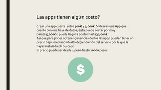 Las apps tienen algún costo?
Crear una app cuesta entre 700€ y 3,000€. Si deseas una App que
cuente con una base de datos, ésta puede costar por muy
barata 5,000€ o puede llegar a costar hasta30,000€.
Asi que para poder optener ganancias de llos las appp pueden tener un
precio bajo, mediano oh alto dependiendo del servicio por la que la
hayas instalado oh buscado
El precio puede ser desde 1 peso hasta 10000 pesos.
 