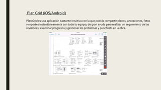 Plan Grid (iOS/Android)
Plan Grid es una aplicación bastante intuitiva con la que podrás compartir planos, anotaciones, fotos
y reportes instantáneamente con todo tu equipo; de gran ayuda para realizar un seguimiento de las
revisiones, examinar progresos y gestionar los problemas y punchlists en la obra.
 