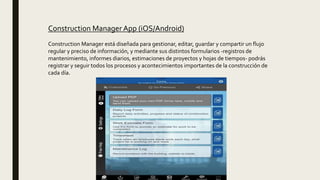 Construction Manager App (iOS/Android)
Construction Manager está diseñada para gestionar, editar, guardar y compartir un flujo
regular y preciso de información, y mediante sus distintos formularios -registros de
mantenimiento, informes diarios, estimaciones de proyectos y hojas de tiempos- podrás
registrar y seguir todos los procesos y acontecimientos importantes de la construcción de
cada día.
 