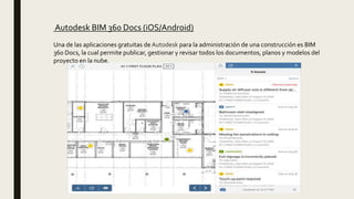Autodesk BIM 360 Docs (iOS/Android)
Una de las aplicaciones gratuitas de Autodesk para la administración de una construcción es BIM
360 Docs, la cual permite publicar, gestionar y revisar todos los documentos, planos y modelos del
proyecto en la nube.
 