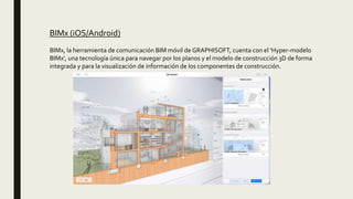 BIMx (iOS/Android)
BIMx, la herramienta de comunicación BIM móvil de GRAPHISOFT, cuenta con el 'Hyper-modelo
BIMx', una tecnología única para navegar por los planos y el modelo de construcción 3D de forma
integrada y para la visualización de información de los componentes de construcción.
 