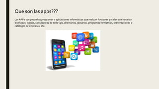 Que son las apps???
Las APP’s son pequeños programas o aplicaciones informáticas que realizan funciones para las que han sido
diseñadas: juegos, calculadoras de todo tipo, directorios, glosarios, programas formativos, presentaciones o
catálogos de empresas, etc.
 