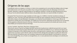 Investigando sobre sus orígenes, no existe un criterio único aceptado por la comunidad tecnológica sobre el origen
de las aplicaciones como tal, pero se pueden situar en las primeras aplicaciones de videojuegos, de tonos de
llamada, calendario y agenda implementados en los teléfonos celulares o móviles de segunda generación de los
años 90. Eran los denominados teléfonos básicos de pantallas reducidas y la mayoría de ellas no táctiles.6
El popularTetris fue el primer juego instalado en el año 1994 en un teléfono móvil de manufactura danesa, el
Hagenuk mt-2000. Tres años más tarde Nokia lanzó el juego de mayor aceptación hasta el momento el Snake cuyo
desarrollo se basa en Arcade Blockade. Este juego y sus variantes fue preinstalado en más de 350 millones de
dispositivos móviles de la marca finlandesa. El modelo 6110 fue el primer videojuego que permitía el uso compartido
de dos jugadores utilizando el puerto infrarrojo. A día de hoy (2017) aun perdura una variante del mismo, Arrow,
desarrollado por la empresa francesa Ketchapp.
Las tres "markets": App Store, Play Store y Windows Store.
Hacía el año 2000 la irrupción tecnológica del WAP (protocolo de aplicaciones inalámbricas) permitió una mayor
capacidad para la descarga de juegos distribuidos por los operadores de telefonía con un volumen de negocio era
marginal comparado con las videoconsolas de quinta y sexta generación coetáneas. Pero el verdadero auge de las
aplicaciones se produjo a partir del año 2008 con el lanzamiento del App Store de Apple, la publicación del primer
SDK para Android y la posterior pero casi inmediata inauguración del Android Market, renombrado en marzo de
2012 como Google Play, tras su fusión con Google Music, en un nuevo planteamiento estratégico en la distribución
digital de Google.
Orígenes de las apps
 