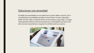 Solucionan una necesidad
Al hablar de necesidades no nos referimos a comer, beber o dormir. En la
actualidad hay necesidades sencillas como el tener un buen calendario,
poder escribir notas, compartir fotos con los amigos o jugar algo. Las apps
más populares ofrecen soluciones prácticas a necesidades que hace unos
años no eran importantes y se ganan la confianza de los usuarios.
 