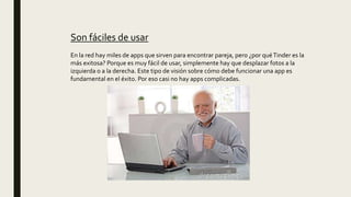 Son fáciles de usar
En la red hay miles de apps que sirven para encontrar pareja, pero ¿por quéTinder es la
más exitosa? Porque es muy fácil de usar, simplemente hay que desplazar fotos a la
izquierda o a la derecha. Este tipo de visión sobre cómo debe funcionar una app es
fundamental en el éxito. Por eso casi no hay apps complicadas.
 