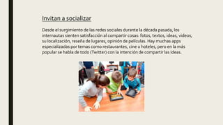 Invitan a socializar
Desde el surgimiento de las redes sociales durante la década pasada, los
internautas sienten satisfacción al compartir cosas: fotos, textos, ideas, videos,
su localización, reseña de lugares, opinión de películas. Hay muchas apps
especializadas por temas como restaurantes, cine u hoteles, pero en la más
popular se habla de todo (Twitter) con la intención de compartir las ideas.
 