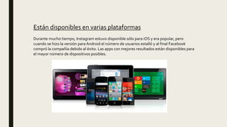 Están disponibles en varias plataformas
Durante mucho tiempo, Instagram estuvo disponible sólo para iOS y era popular, pero
cuando se hizo la versión para Android el número de usuarios estalló y al final Facebook
compró la compañía debido al éxito. Las apps con mejores resultados están disponibles para
el mayor número de dispositivos posibles.
 