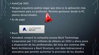 • AutoCad 360)
• Ningún arquitecto podría negar que ésta es la aplicación más
importante para su profesión. Permite gestionar desde la PC
planos desarrollados.
• Es de pago
• Revit
• Autodesk compró la compañía texana Revit Technology
Corporation por 133 millones de dólares en 2002 y ahora pone
a disposición de los profesionales del área dos sistemas BIM,
Revit Architecture y Revit Structure, con data bidireccional y
asociativa que permite aumentar la precisión de los diseños
 