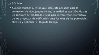 • 3Ds Max
• Aunque muchos piensan que solo está pensado para la
animación de videojuegos o cine, la verdad es que 3Ds Max es
un software de modelado eficaz para incrementar el atractivo
de los proyectos de edificación ante los ojos de los potenciales
clientes y optimizar el flujo de trabajo.
 