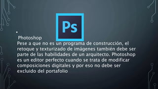 •
Photoshop
Pese a que no es un programa de construcción, el
retoque y texturizado de imágenes también debe ser
parte de las habilidades de un arquitecto. Photoshop
es un editor perfecto cuando se trata de modificar
composiciones digitales y por eso no debe ser
excluido del portafolio
 