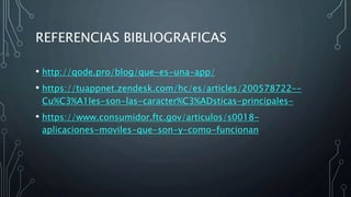 REFERENCIAS BIBLIOGRAFICAS
• http://qode.pro/blog/que-es-una-app/
• https://tuappnet.zendesk.com/hc/es/articles/200578722--
Cu%C3%A1les-son-las-caracter%C3%ADsticas-principales-
• https://www.consumidor.ftc.gov/articulos/s0018-
aplicaciones-moviles-que-son-y-como-funcionan
 