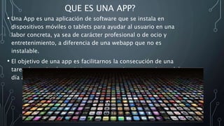 QUE ES UNA APP?
• Una App es una aplicación de software que se instala en
dispositivos móviles o tablets para ayudar al usuario en una
labor concreta, ya sea de carácter profesional o de ocio y
entretenimiento, a diferencia de una webapp que no es
instalable.
• El objetivo de una app es facilitarnos la consecución de una
tarea determinada o asistirnos en operaciones y gestiones del
día a día.
 