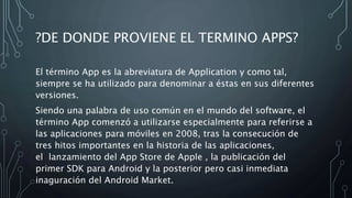 ?DE DONDE PROVIENE EL TERMINO APPS?
El término App es la abreviatura de Application y como tal,
siempre se ha utilizado para denominar a éstas en sus diferentes
versiones.
Siendo una palabra de uso común en el mundo del software, el
término App comenzó a utilizarse especialmente para referirse a
las aplicaciones para móviles en 2008, tras la consecución de
tres hitos importantes en la historia de las aplicaciones,
el lanzamiento del App Store de Apple , la publicación del
primer SDK para Android y la posterior pero casi inmediata
inaguración del Android Market.
 