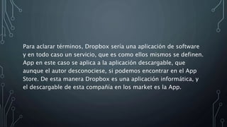 Para aclarar términos, Dropbox sería una aplicación de software
y en todo caso un servicio, que es como ellos mismos se definen.
App en este caso se aplica a la aplicación descargable, que
aunque el autor desconociese, si podemos encontrar en el App
Store. De esta manera Dropbox es una aplicación informática, y
el descargable de esta compañía en los market es la App.
 