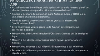 PRINCIPALES CARACTERISTICAS DE UNA
APP
• Actualizaciones inmediatas de la aplicación usando nuestro panel de
cliente. ¡No tendrás que discutir con desarrolladores!
• Trabaja y gestiona tu aplicación para Android, Apple y HTML5 a la
vez, desde una misma plataforma.
• Tendrás acceso directo a tus clientes gracias al sistema de
‘Notificaciones Push’.
• Crea contenidos virales gracias a la función de compartición
en ‘Redes Sociales’
• Proporciona direcciones mediante GPS a tus clientes desde cualquier
lugar.
• Mantén a tus clientes informados sobre nuevas promociones y
noticias.
• Proporciona cupones a tus clientes directamente a sus teléfonos.
• Permite a tus clientes que te contacten directamente de una manera
rápida y fácil.
 