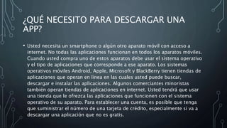 ¿QUÉ NECESITO PARA DESCARGAR UNA
APP?
• Usted necesita un smartphone o algún otro aparato móvil con acceso a
internet. No todas las aplicaciones funcionan en todos los aparatos móviles.
Cuando usted compra uno de estos aparatos debe usar el sistema operativo
y el tipo de aplicaciones que corresponde a ese aparato. Los sistemas
operativos móviles Android, Apple, Microsoft y BlackBerry tienen tiendas de
aplicaciones que operan en línea en las cuales usted puede buscar,
descargar e instalar las aplicaciones. Algunos comerciantes minoristas
también operan tiendas de aplicaciones en internet. Usted tendrá que usar
una tienda que le ofrezca las aplicaciones que funcionen con el sistema
operativo de su aparato. Para establecer una cuenta, es posible que tenga
que suministrar el número de una tarjeta de crédito, especialmente si va a
descargar una aplicación que no es gratis.
 