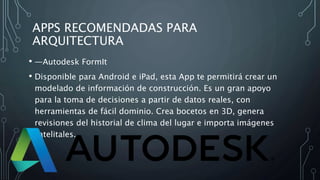 APPS RECOMENDADAS PARA
ARQUITECTURA
• —Autodesk FormIt
• Disponible para Android e iPad, esta App te permitirá crear un
modelado de información de construcción. Es un gran apoyo
para la toma de decisiones a partir de datos reales, con
herramientas de fácil dominio. Crea bocetos en 3D, genera
revisiones del historial de clima del lugar e importa imágenes
satelitales.
 