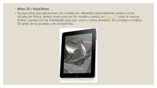 ◦ iRhino 3D / Droid Rhino
◦ Aunque estas dos aplicaciones son creadas por diferentes desarrolladores (ambos socios
oficiales de Rhino), ambos sirven para ver los modelos creados en Rhino3D sobre la marcha.
Ambos cuentan con las habilidades para pan, zoom y órbita alrededor de complejos modelos
3D antes de las pruebas y de compartirlas.
 