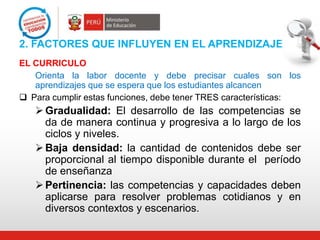 2. FACTORES QUE INFLUYEN EN EL APRENDIZAJE
EL CURRICULO
Orienta la labor docente y debe precisar cuales son los
aprendizajes que se espera que los estudiantes alcancen
 Para cumplir estas funciones, debe tener TRES características:

 Gradualidad: El desarrollo de las competencias se
da de manera continua y progresiva a lo largo de los
ciclos y niveles.
 Baja densidad: la cantidad de contenidos debe ser
proporcional al tiempo disponible durante el período
de enseñanza
 Pertinencia: las competencias y capacidades deben
aplicarse para resolver problemas cotidianos y en
diversos contextos y escenarios.

 