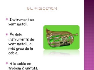 Instrument de vent metall. És dels instruments de vent metall, el més greu de la cobla. A la cobla en trobem 2 unitats. 