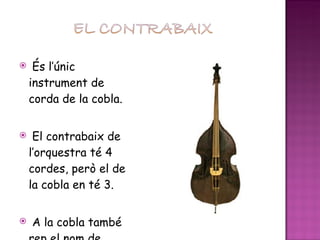 És l’únic instrument de corda de la cobla. El contrabaix de l’orquestra té 4 cordes, però el de la cobla en té 3. A la cobla també rep el nom de verra. 