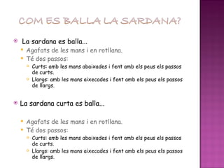 La sardana es balla... Agafats de les mans i en rotllana. Té dos passos: Curts: amb les mans abaixades i fent amb els peus els passos de curts. Llargs: amb les mans aixecades i fent amb els peus els passos de llargs. La sardana curta es balla... Agafats de les mans i en rotllana. Té dos passos: Curts: amb les mans abaixades i fent amb els peus els passos de curts. Llargs: amb les mans aixecades i fent amb els peus els passos de llargs. **Els passos de curts i llargs de les dues sardanes són diferents 