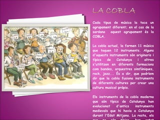 Cada tipus de música la toca un agrupament diferent; en el cas de la sardana  aquest agrupament és la COBLA. La cobla actual, la formen 11 músics que toquen 12 instruments. Alguns d'aquests instruments són originaris i típics de Catalunya i altres s'utilitzen en diferents formacions com bandes, orquestres simfòniques, rock, jazz... És a dir, que podríem dir que la cobla fusiona instruments de diferents cultures per crear una cultura musical pròpia. Els instruments de la cobla moderna que són típics de Catalunya han evolucionat d'antics instruments medievals que hi havia a Catalunya durant l'Edat Mitjana. La resta, els que no són típics, han estat incorporats des d'altres formacions. 