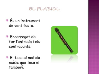 És un instrument de vent fusta. Encarregat de fer l’entrada i els contrapunts. El toca el mateix músic que toca el tamborí. 