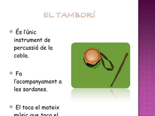 És l’únic instrument de percussió de la cobla. Fa l’acompanyament a les sardanes. El toca el mateix músic que toca el flabiol. 