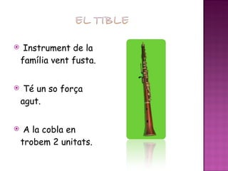 Instrument de la família vent fusta. Té un so força agut. A la cobla en trobem 2 unitats. 