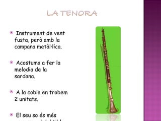 Instrument de vent fusta, però amb la campana metàl·lica. Acostuma a fer la melodia de la sardana. A la cobla en trobem 2 unitats. El seu so és més greu que el del tible. 