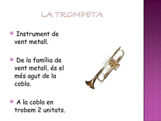 Instrument de vent metall. De la família de vent metall, és el més agut de la cobla. A la cobla en trobem 2 unitats. 