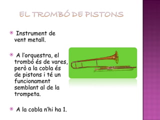 Instrument de vent metall. A l’orquestra, el trombó és de vares, però a la cobla és de pistons i té un funcionament semblant al de la trompeta. A la cobla n’hi ha 1. 