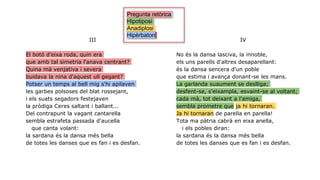 III
El botó d'eixa roda, quin era
que amb tal simetria l'anava centrant?
Quina mà venjativa i severa
buidava la nina d'aquest ull gegant?
Potser un temps al bell mig s'hi apilaven
les garbes polsoses del blat rossejant,
i els suats segadors festejaven
la pròdiga Ceres saltant i ballant...
Del contrapunt la vagant cantarella
sembla estrafeta passada d'aucella
que canta volant:
la sardana és la dansa més bella
de totes les danses que es fan i es desfan.
IV
No és la dansa lasciva, la innoble,
els uns parells d'altres desaparellant:
és la dansa sencera d'un poble
que estima i avança donant-se les mans.
La garlanda suaument se deslliga;
desfent-se, s'eixampla, esvaint-se al voltant;
cada mà, tot deixant a l'amiga,
sembla prometre que ja hi tornaran.
Ja hi tornaran de parella en parella!
Tota ma pàtria cabrà en eixa anella,
i els pobles diran:
la sardana és la dansa més bella
de totes les danses que es fan i es desfan.
Pregunta retòrica
Hipotiposi
Anadiplosi
Hipèrbaton
 
