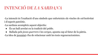 INTENCIÓ DE LA SARDANA
-La intenció és l’exaltació d’uns símbols que enforteixin els vincles de col·lectivitat
i d’esperit patriòtic.
-La sardana acompleix aquest objectiu:
● És un ball arrelat en la tradició del poble.
● Ballada pels joves guerrers i les verges, apunta cap al futur de la pàtria.
-La idea de joventut s’ha de relacionar amb les tesis regeneracionistes.
 