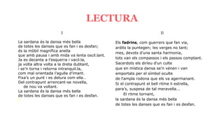 I
La sardana és la dansa més bella
de totes les danses que es fan i es desfan;
és la mòbil magnífica anella
que amb pausa i amb mida va lenta oscil.lant.
Ja es decanta a l’esquerra i vacil.la,
ja volta altra volta a la dreta dubtant,
i se’n torna i retorna intranquil.la,
com mal orientada l’agulla d’imant.
Fixa’s un punt i es detura com ella…
Del contrapunt arrencant-se novella,
de nou va voltant.
La sardana és la dansa més bella
de totes les danses que es fan i es desfan.
LECTURA
II
Els fadrins, com guerrers que fan via,
ardits la puntegen; les verges no tant;
mes, devots d'una santa harmonia,
tots van els compassos i els passos comptant.
Sacerdots els diríeu d'un culte
que en mística dansa se’n vénen i van
emportats per el símbol oculte
de l'ampla rodona que els va agermanant.
Si el contrapunt el bell ritme li estrella,
para’s, suspesa de tal meravella...
El ritme tornant,
la sardana és la dansa més bella
de totes les danses que es fan i es desfan.
 