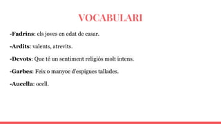 VOCABULARI
-Fadrins: els joves en edat de casar.
-Ardits: valents, atrevits.
-Devots: Que té un sentiment religiós molt intens.
-Garbes: Feix o manyoc d'espigues tallades.
-Aucella: ocell.
 