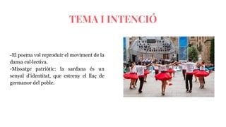 TEMA I INTENCIÓ
-El poema vol reproduir el moviment de la
dansa col·lectiva.
-Missatge patriòtic: la sardana és un
senyal d’identitat, que estreny el llaç de
germanor del poble.
 