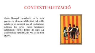 CONTEXTUALITZACIÓ
-Joan Maragall introdueix, en la seva
poesia, els elements d’identitat del poble
català en un moment que el catalanisme
defineix les seves bases teòriques:
catalanisme polític d’inicis de segle, La
Nacionalitat catalana, de Prat de la Riba
(1906).
 