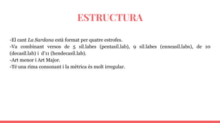 ESTRUCTURA
-El cant La Sardana està format per quatre estrofes.
-Va combinant versos de 5 síl.labes (pentasíl.lab), 9 síl.labes (enneasíl.labs), de 10
(decasíl.lab) i d’11 (hendecasíl.lab).
-Art menor i Art Major.
-Té una rima consonant i la mètrica és molt irregular.
 